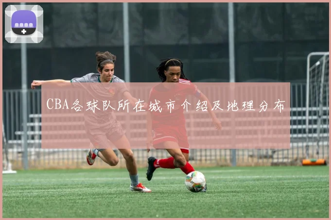 CBA各球队所在城市介绍及地理分布