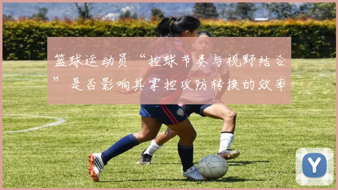 篮球运动员“控球节奏与视野结合”是否影响其掌控攻防转换的效率