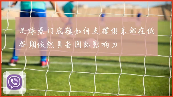 足球豪门底蕴如何支撑俱乐部在低谷期依然具备国际影响力