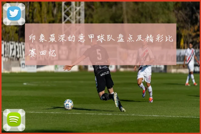印象最深的意甲球队盘点及精彩比赛回忆