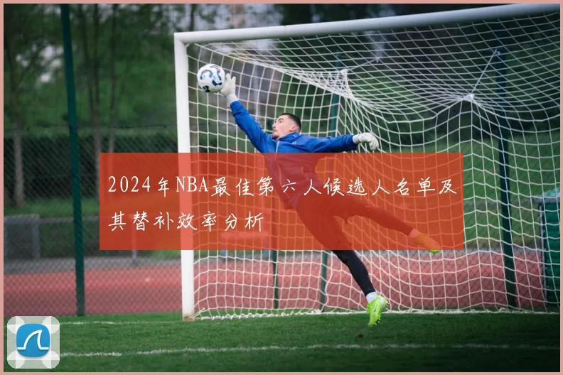 2024年NBA最佳第六人候选人名单及其替补效率分析