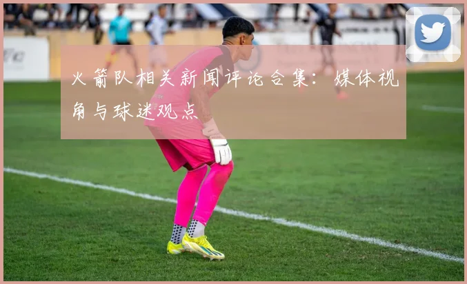 火箭队相关新闻评论合集：媒体视角与球迷观点