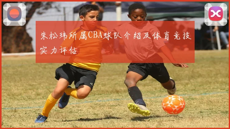 朱松玮所属CBA球队介绍及体育竞技实力评估